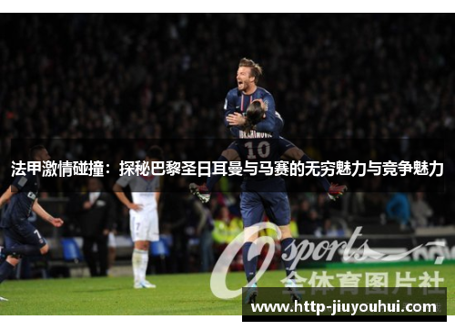 法甲激情碰撞：探秘巴黎圣日耳曼与马赛的无穷魅力与竞争魅力